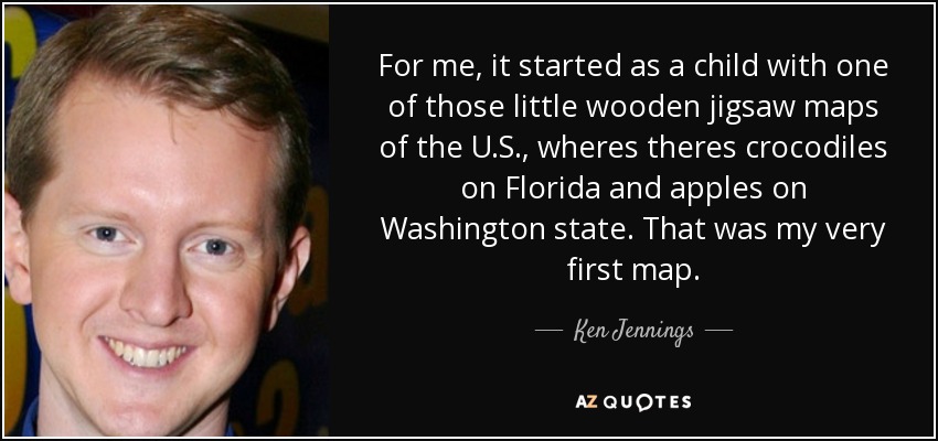 For me, it started as a child with one of those little wooden jigsaw maps of the U.S., wheres theres crocodiles on Florida and apples on Washington state. That was my very first map. - Ken Jennings