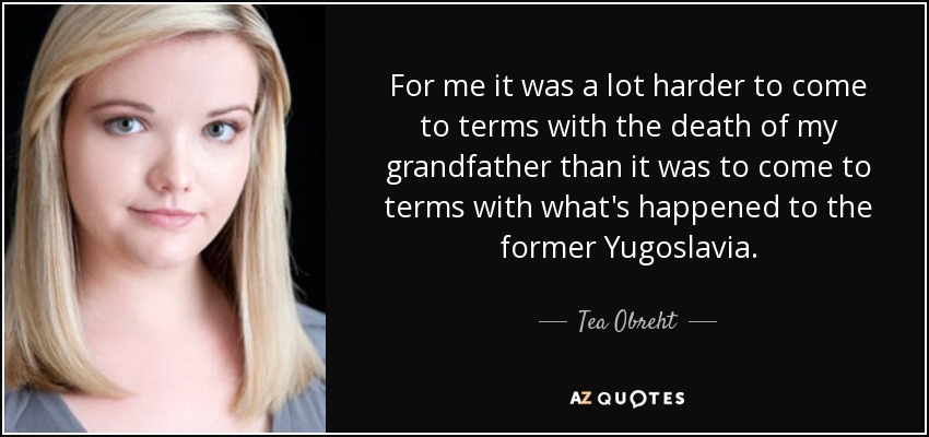 For me it was a lot harder to come to terms with the death of my grandfather than it was to come to terms with what's happened to the former Yugoslavia. - Tea Obreht