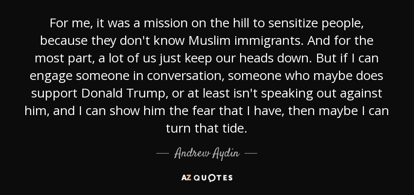 For me, it was a mission on the hill to sensitize people, because they don't know Muslim immigrants. And for the most part, a lot of us just keep our heads down. But if I can engage someone in conversation, someone who maybe does support Donald Trump, or at least isn't speaking out against him, and I can show him the fear that I have, then maybe I can turn that tide. - Andrew Aydin