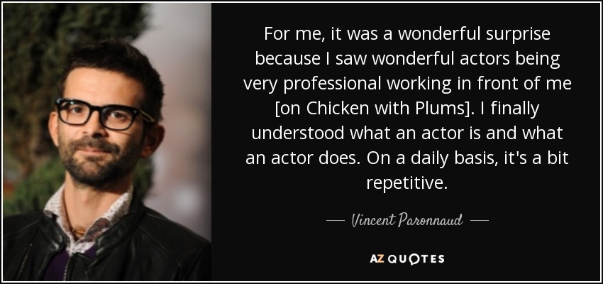 For me, it was a wonderful surprise because I saw wonderful actors being very professional working in front of me [on Chicken with Plums]. I finally understood what an actor is and what an actor does. On a daily basis, it's a bit repetitive. - Vincent Paronnaud
