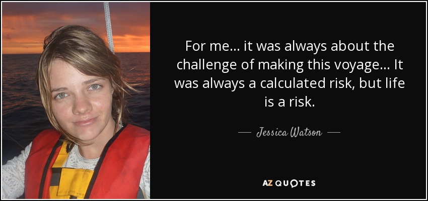 For me... it was always about the challenge of making this voyage... It was always a calculated risk, but life is a risk. - Jessica Watson