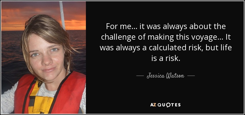 For me... it was always about the challenge of making this voyage... It was always a calculated risk, but life is a risk. - Jessica Watson