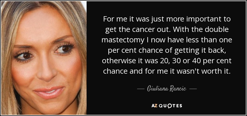 For me it was just more important to get the cancer out. With the double mastectomy I now have less than one per cent chance of getting it back, otherwise it was 20, 30 or 40 per cent chance and for me it wasn't worth it. - Giuliana Rancic