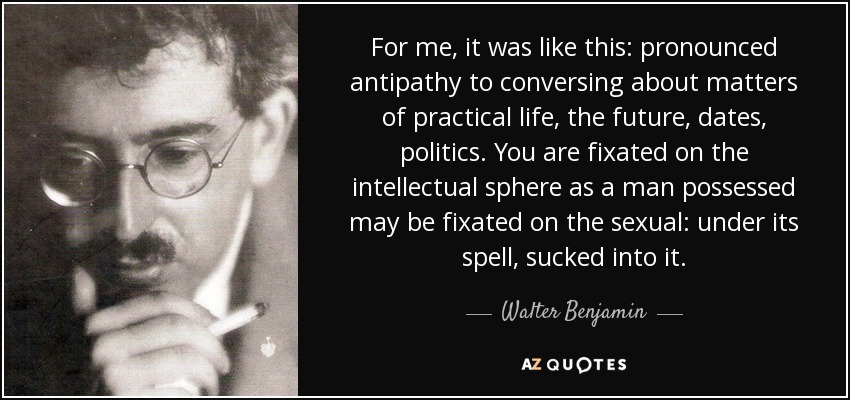 For me, it was like this: pronounced antipathy to conversing about matters of practical life, the future, dates, politics. You are fixated on the intellectual sphere as a man possessed may be fixated on the sexual: under its spell, sucked into it. - Walter Benjamin