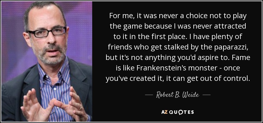 For me, it was never a choice not to play the game because I was never attracted to it in the first place. I have plenty of friends who get stalked by the paparazzi, but it's not anything you'd aspire to. Fame is like Frankenstein's monster - once you've created it, it can get out of control. - Robert B. Weide