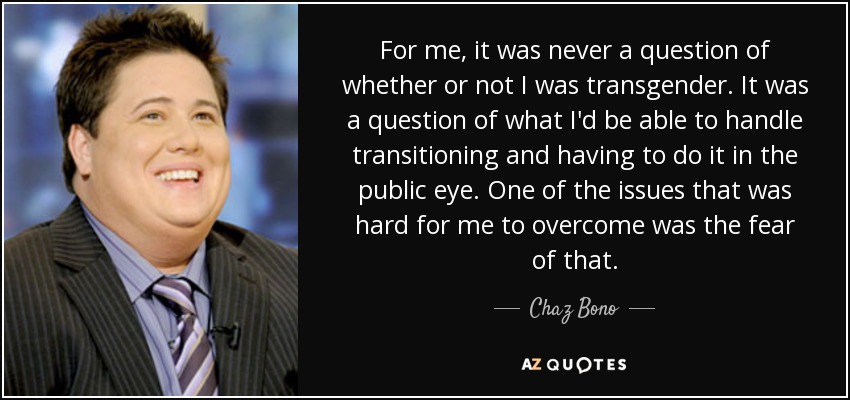 For me, it was never a question of whether or not I was transgender. It was a question of what I'd be able to handle transitioning and having to do it in the public eye. One of the issues that was hard for me to overcome was the fear of that. - Chaz Bono