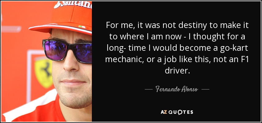 For me, it was not destiny to make it to where I am now - I thought for a long- time I would become a go-kart mechanic, or a job like this, not an F1 driver. - Fernando Alonso