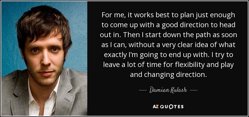 For me, it works best to plan just enough to come up with a good direction to head out in. Then I start down the path as soon as I can, without a very clear idea of what exactly I'm going to end up with. I try to leave a lot of time for flexibility and play and changing direction. - Damian Kulash