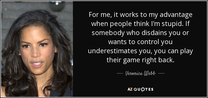 For me, it works to my advantage when people think I'm stupid. If somebody who disdains you or wants to control you underestimates you, you can play their game right back. - Veronica Webb