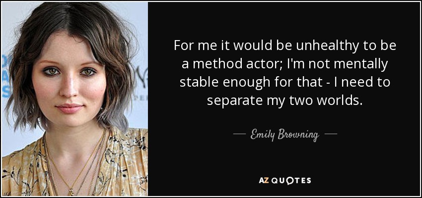 For me it would be unhealthy to be a method actor; I'm not mentally stable enough for that - I need to separate my two worlds. - Emily Browning