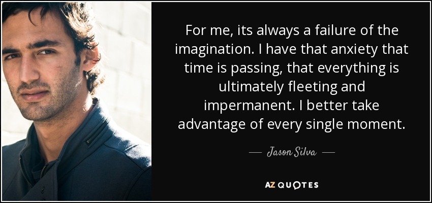 For me, its always a failure of the imagination. I have that anxiety that time is passing, that everything is ultimately fleeting and impermanent. I better take advantage of every single moment. - Jason Silva