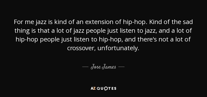 For me jazz is kind of an extension of hip-hop. Kind of the sad thing is that a lot of jazz people just listen to jazz, and a lot of hip-hop people just listen to hip-hop, and there's not a lot of crossover, unfortunately. - Jose James
