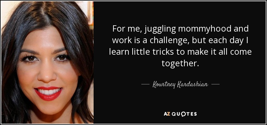 For me, juggling mommyhood and work is a challenge, but each day I learn little tricks to make it all come together. - Kourtney Kardashian