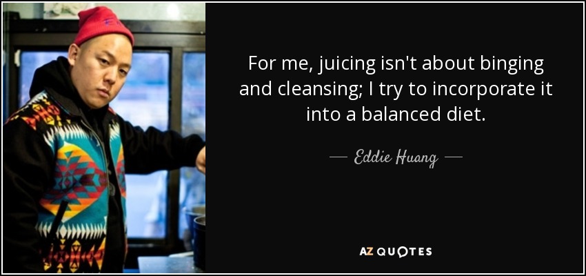 For me, juicing isn't about binging and cleansing; I try to incorporate it into a balanced diet. - Eddie Huang