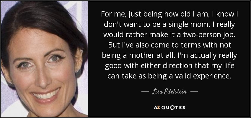 For me, just being how old I am, I know I don't want to be a single mom. I really would rather make it a two-person job. But I've also come to terms with not being a mother at all. I'm actually really good with either direction that my life can take as being a valid experience. - Lisa Edelstein