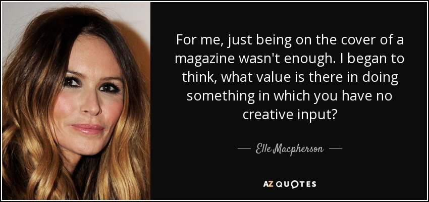 For me, just being on the cover of a magazine wasn't enough. I began to think, what value is there in doing something in which you have no creative input? - Elle Macpherson