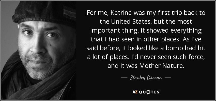 For me, Katrina was my first trip back to the United States, but the most important thing, it showed everything that I had seen in other places. As I've said before, it looked like a bomb had hit a lot of places. I'd never seen such force, and it was Mother Nature. - Stanley Greene
