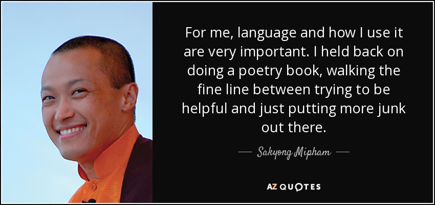For me, language and how I use it are very important. I held back on doing a poetry book, walking the fine line between trying to be helpful and just putting more junk out there. - Sakyong Mipham