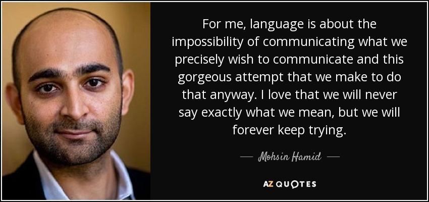 For me, language is about the impossibility of communicating what we precisely wish to communicate and this gorgeous attempt that we make to do that anyway. I love that we will never say exactly what we mean, but we will forever keep trying. - Mohsin Hamid