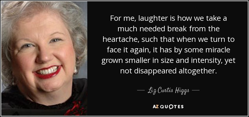 For me, laughter is how we take a much needed break from the heartache, such that when we turn to face it again, it has by some miracle grown smaller in size and intensity, yet not disappeared altogether. - Liz Curtis Higgs