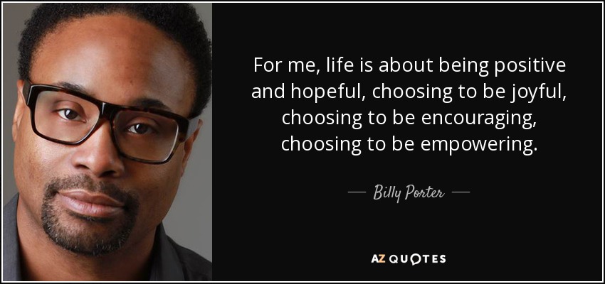 For me, life is about being positive and hopeful, choosing to be joyful, choosing to be encouraging, choosing to be empowering. - Billy Porter