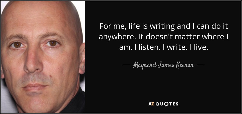 For me, life is writing and I can do it anywhere. It doesn't matter where I am. I listen. I write. I live. - Maynard James Keenan