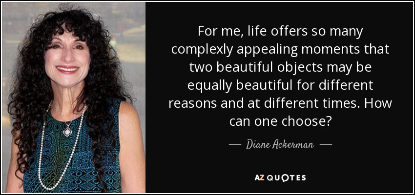 For me, life offers so many complexly appealing moments that two beautiful objects may be equally beautiful for different reasons and at different times. How can one choose? - Diane Ackerman
