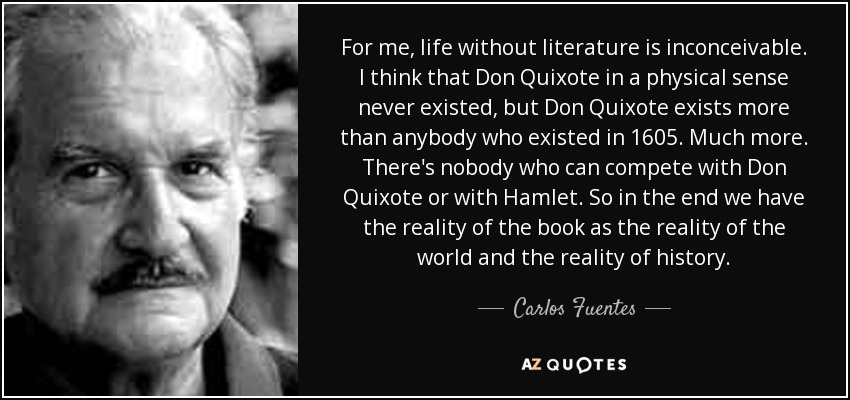 For me, life without literature is inconceivable. I think that Don Quixote in a physical sense never existed, but Don Quixote exists more than anybody who existed in 1605. Much more. There's nobody who can compete with Don Quixote or with Hamlet. So in the end we have the reality of the book as the reality of the world and the reality of history. - Carlos Fuentes