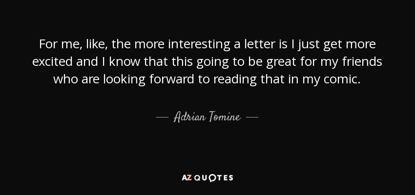 For me, like, the more interesting a letter is I just get more excited and I know that this going to be great for my friends who are looking forward to reading that in my comic. - Adrian Tomine