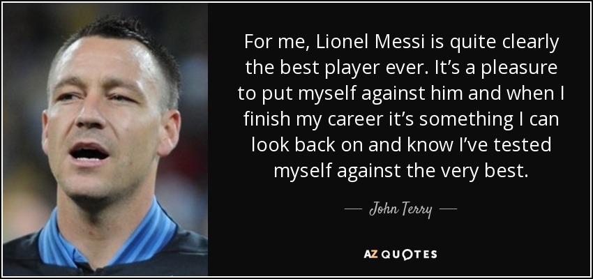 For me, Lionel Messi is quite clearly the best player ever. It’s a pleasure to put myself against him and when I finish my career it’s something I can look back on and know I’ve tested myself against the very best. - John Terry