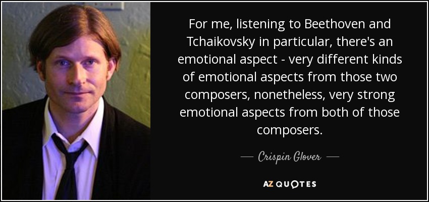 For me, listening to Beethoven and Tchaikovsky in particular, there's an emotional aspect - very different kinds of emotional aspects from those two composers, nonetheless, very strong emotional aspects from both of those composers. - Crispin Glover