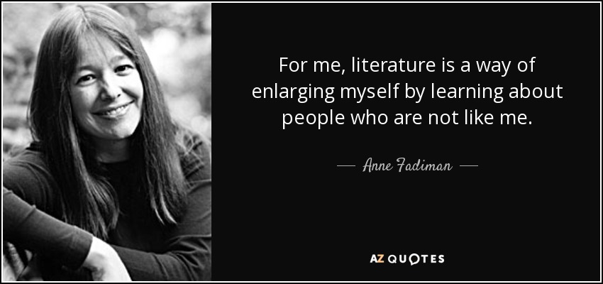 For me, literature is a way of enlarging myself by learning about people who are not like me. - Anne Fadiman