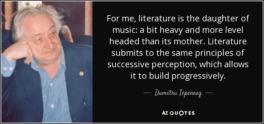 For me, literature is the daughter of music: a bit heavy and more level headed than its mother. Literature submits to the same principles of successive perception, which allows it to build progressively. - Dumitru Tepeneag