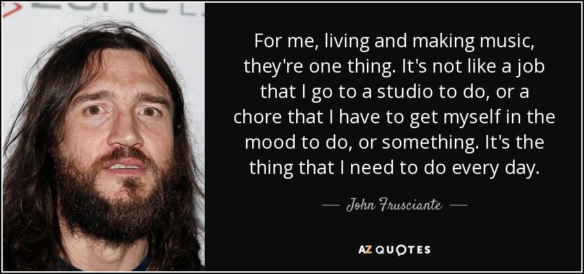 For me, living and making music, they're one thing. It's not like a job that I go to a studio to do, or a chore that I have to get myself in the mood to do, or something. It's the thing that I need to do every day. - John Frusciante