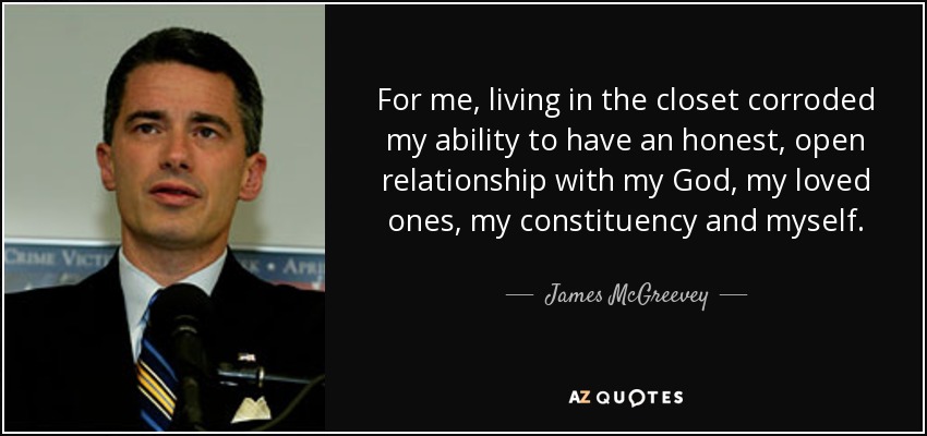 For me, living in the closet corroded my ability to have an honest, open relationship with my God, my loved ones, my constituency and myself. - James McGreevey