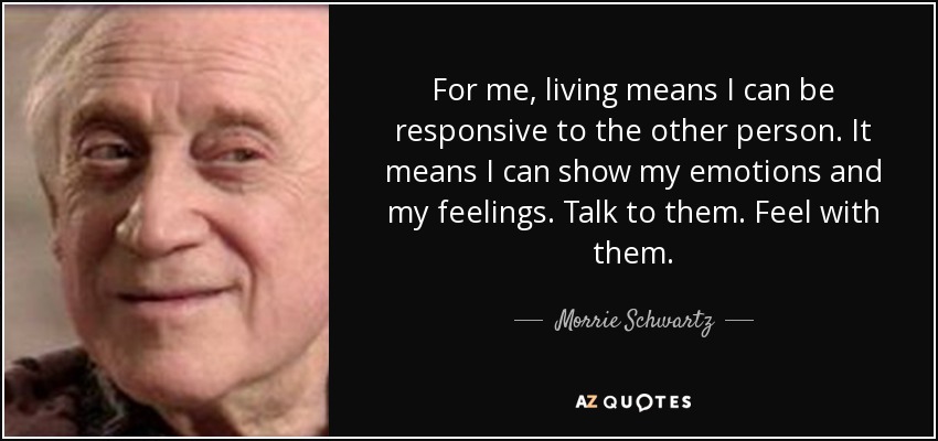 For me, living means I can be responsive to the other person. It means I can show my emotions and my feelings. Talk to them. Feel with them. - Morrie Schwartz