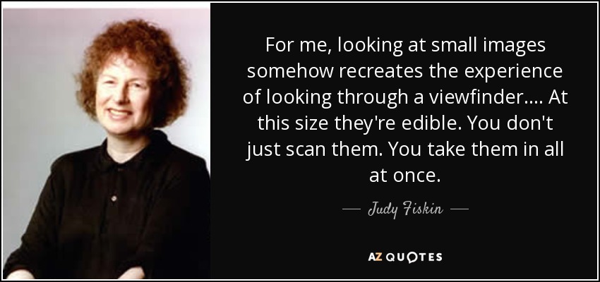 For me, looking at small images somehow recreates the experience of looking through a viewfinder.... At this size they're edible. You don't just scan them. You take them in all at once. - Judy Fiskin