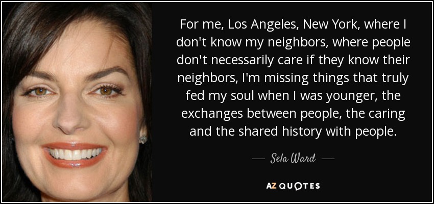 For me, Los Angeles, New York, where I don't know my neighbors, where people don't necessarily care if they know their neighbors, I'm missing things that truly fed my soul when I was younger, the exchanges between people, the caring and the shared history with people. - Sela Ward