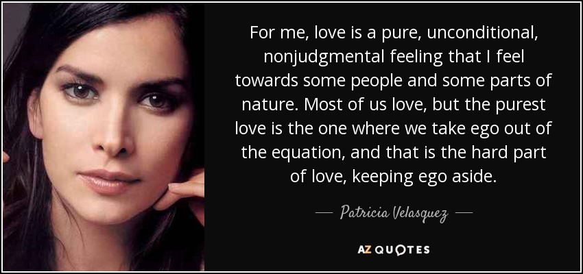 For me, love is a pure, unconditional, nonjudgmental feeling that I feel towards some people and some parts of nature. Most of us love, but the purest love is the one where we take ego out of the equation, and that is the hard part of love, keeping ego aside. - Patricia Velasquez