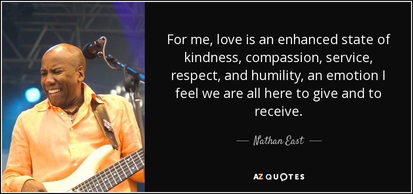 For me, love is an enhanced state of kindness, compassion, service, respect, and humility, an emotion I feel we are all here to give and to receive. - Nathan East