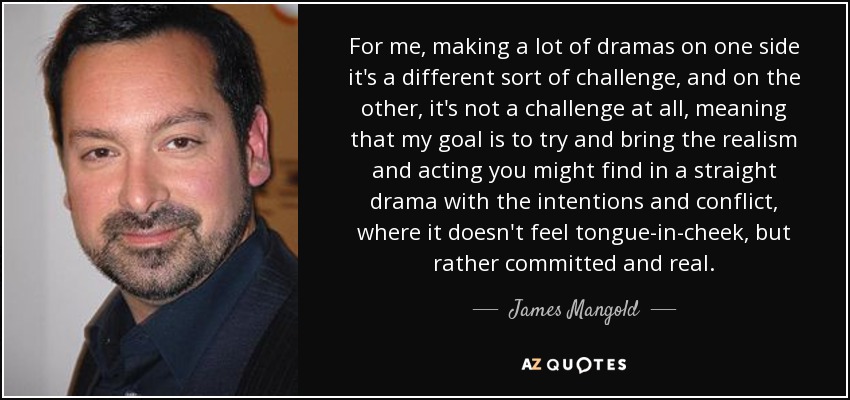 For me, making a lot of dramas on one side it's a different sort of challenge, and on the other, it's not a challenge at all, meaning that my goal is to try and bring the realism and acting you might find in a straight drama with the intentions and conflict, where it doesn't feel tongue-in-cheek, but rather committed and real. - James Mangold