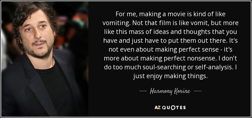 For me, making a movie is kind of like vomiting. Not that film is like vomit, but more like this mass of ideas and thoughts that you have and just have to put them out there. It's not even about making perfect sense - it's more about making perfect nonsense. I don't do too much soul-searching or self-analysis. I just enjoy making things. - Harmony Korine