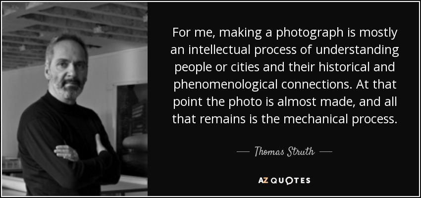 For me, making a photograph is mostly an intellectual process of understanding people or cities and their historical and phenomenological connections. At that point the photo is almost made, and all that remains is the mechanical process. - Thomas Struth