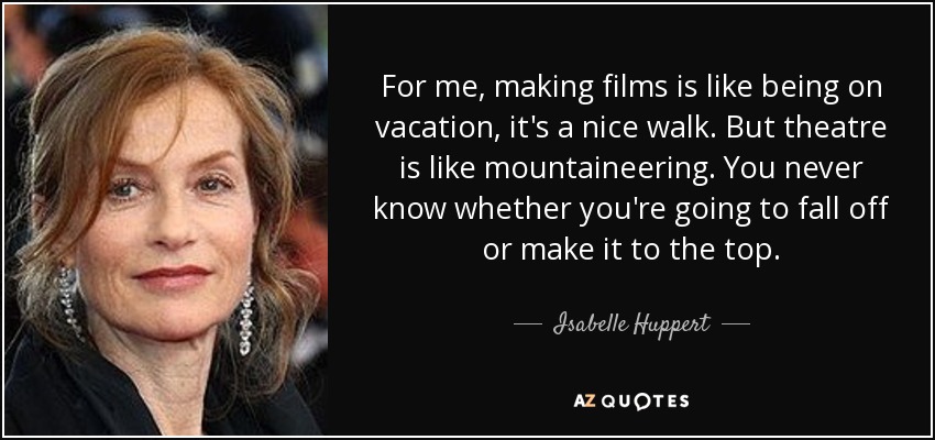 For me, making films is like being on vacation, it's a nice walk. But theatre is like mountaineering. You never know whether you're going to fall off or make it to the top. - Isabelle Huppert