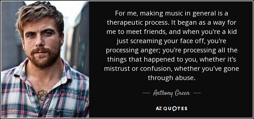 For me, making music in general is a therapeutic process. It began as a way for me to meet friends, and when you're a kid just screaming your face off, you're processing anger; you're processing all the things that happened to you, whether it's mistrust or confusion, whether you've gone through abuse. - Anthony Green