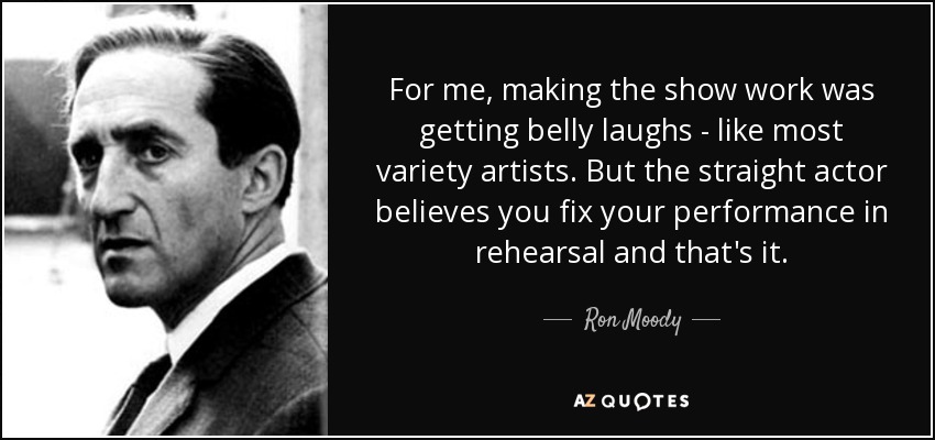 For me, making the show work was getting belly laughs - like most variety artists. But the straight actor believes you fix your performance in rehearsal and that's it. - Ron Moody