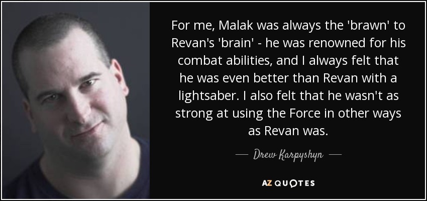 For me, Malak was always the 'brawn' to Revan's 'brain' - he was renowned for his combat abilities, and I always felt that he was even better than Revan with a lightsaber. I also felt that he wasn't as strong at using the Force in other ways as Revan was. - Drew Karpyshyn