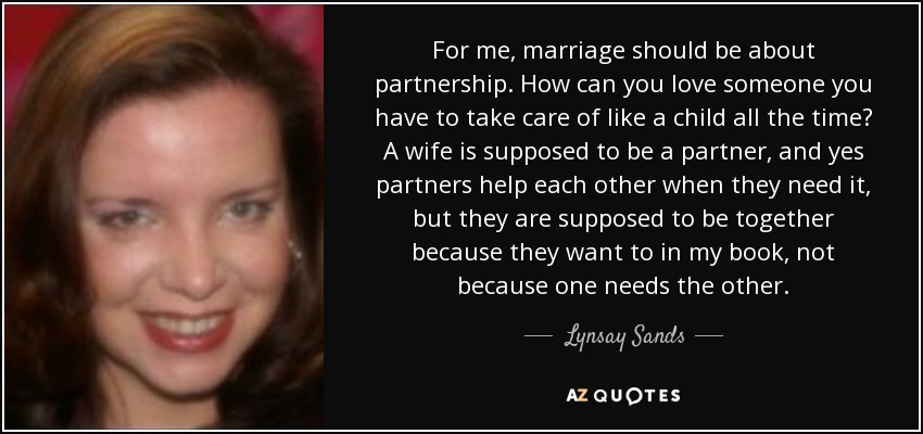 For me, marriage should be about partnership. How can you love someone you have to take care of like a child all the time? A wife is supposed to be a partner, and yes partners help each other when they need it, but they are supposed to be together because they want to in my book, not because one needs the other. - Lynsay Sands
