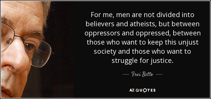 For me, men are not divided into believers and atheists, but between oppressors and oppressed, between those who want to keep this unjust society and those who want to struggle for justice. - Frei Betto