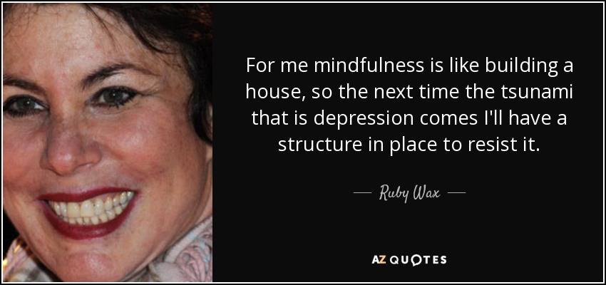For me mindfulness is like building a house, so the next time the tsunami that is depression comes I'll have a structure in place to resist it. - Ruby Wax